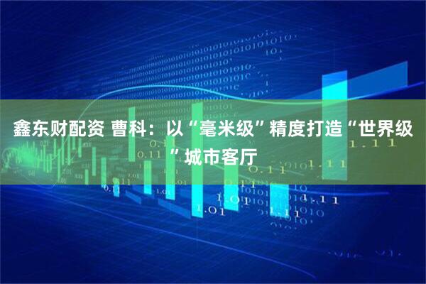 鑫东财配资 曹科：以“毫米级”精度打造“世界级”城市客厅
