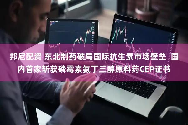 邦尼配资 东北制药破局国际抗生素市场壁垒  国内首家斩获磷霉素氨丁三醇原料药CEP证书