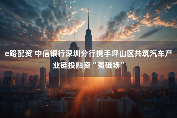 e路配资 中信银行深圳分行携手坪山区共筑汽车产业链投融资“强磁场”