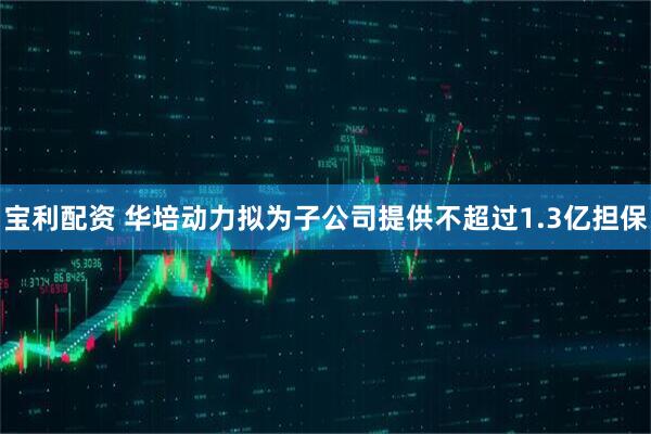 宝利配资 华培动力拟为子公司提供不超过1.3亿担保