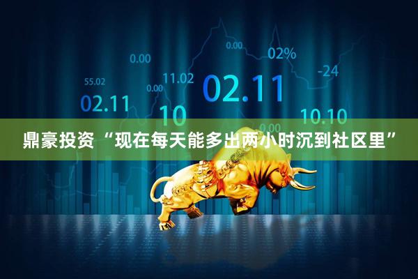 鼎豪投资 “现在每天能多出两小时沉到社区里”