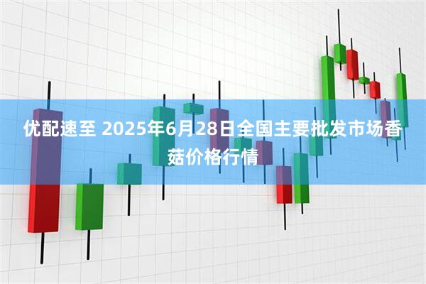 优配速至 2025年6月28日全国主要批发市场香菇价格行情