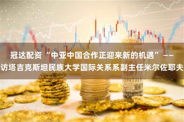 冠达配资 “中亚中国合作正迎来新的机遇” ——访塔吉克斯坦民族大学国际关系系副主任米尔佐耶夫