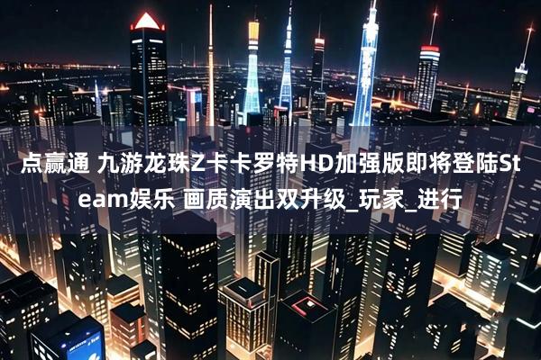 点赢通 九游龙珠Z卡卡罗特HD加强版即将登陆Steam娱乐 画质演出双升级_玩家_进行