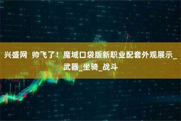 兴盛网  帅飞了！魔域口袋版新职业配套外观展示_武器_坐骑_战斗
