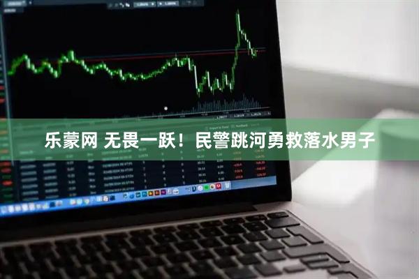 乐蒙网 无畏一跃！民警跳河勇救落水男子