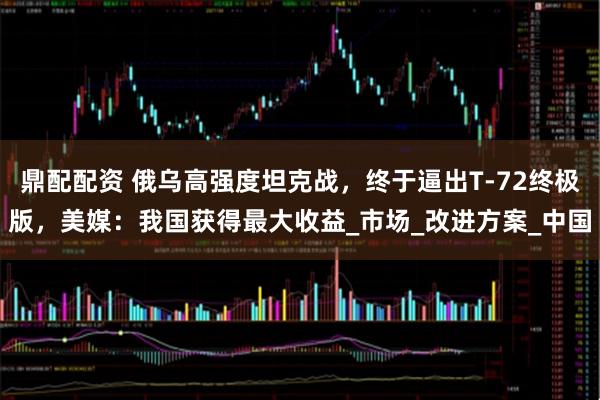 鼎配配资 俄乌高强度坦克战，终于逼出T-72终极版，美媒：我国获得最大收益_市场_改进方案_中国