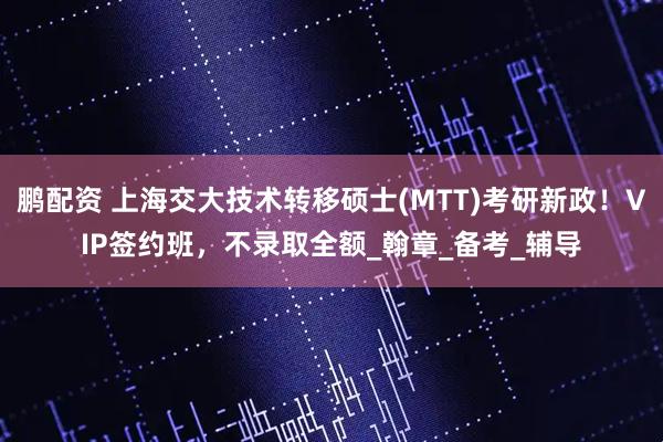 鹏配资 上海交大技术转移硕士(MTT)考研新政！VIP签约班，不录取全额_翰章_备考_辅导