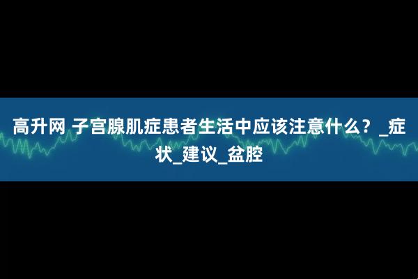 高升网 子宫腺肌症患者生活中应该注意什么？_症状_建议_盆腔