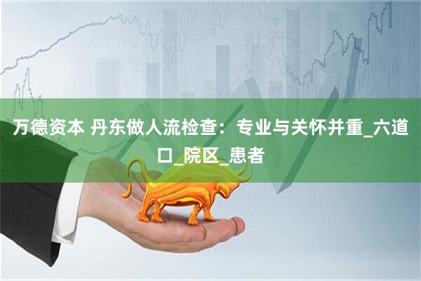 万德资本 丹东做人流检查：专业与关怀并重_六道口_院区_患者