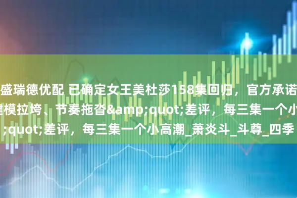 盛瑞德优配 已确定女王美杜莎158集回归，官方承诺打破"建模拉垮、节奏拖沓"差评，每三集一个小高潮_萧炎斗_斗尊_四季