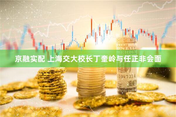 京融实配 上海交大校长丁奎岭与任正非会面
