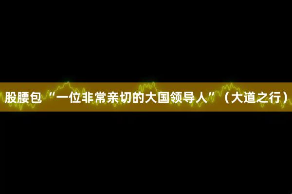 股腰包 “一位非常亲切的大国领导人”（大道之行）