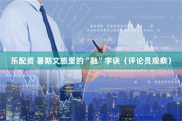 乐配资 暑期文旅里的“融”字诀（评论员观察）
