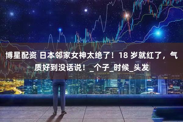 博星配资 日本邻家女神太绝了！18 岁就红了，气质好到没话说！_个子_时候_头发