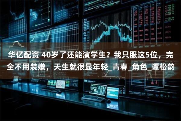 华亿配资 40岁了还能演学生？我只服这5位，完全不用装嫩，天生就很显年轻_青春_角色_谭松韵