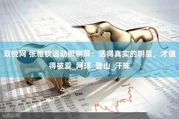 双悦网 张雅钦运动照刷屏：活得真实的明星，才值得被爱_网球_登山_汗珠