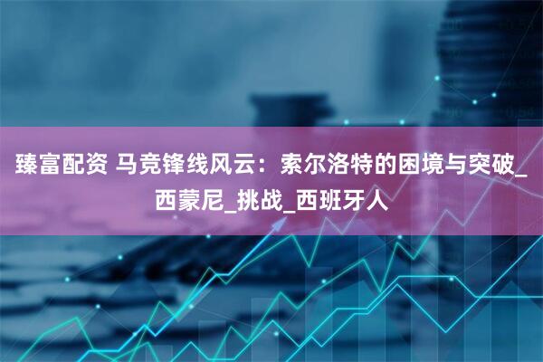 臻富配资 马竞锋线风云：索尔洛特的困境与突破_西蒙尼_挑战_西班牙人