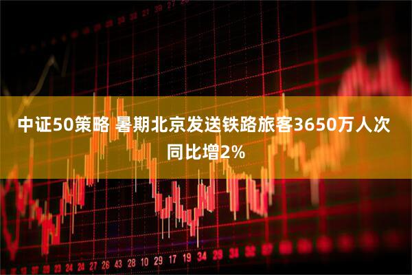 中证50策略 暑期北京发送铁路旅客3650万人次 同比增2%