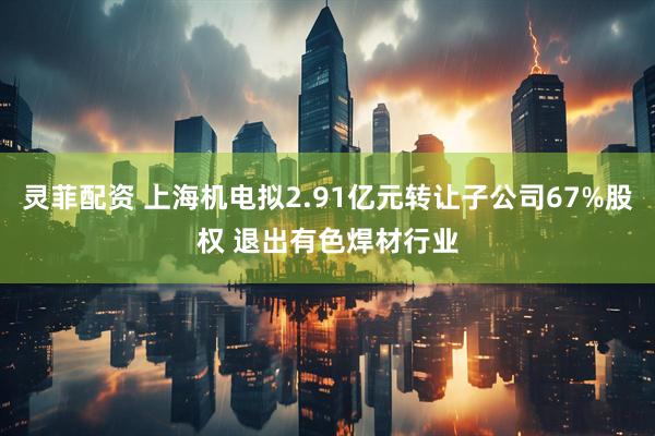 灵菲配资 上海机电拟2.91亿元转让子公司67%股权 退出有色焊材行业