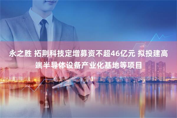 永之胜 拓荆科技定增募资不超46亿元 拟投建高端半导体设备产业化基地等项目