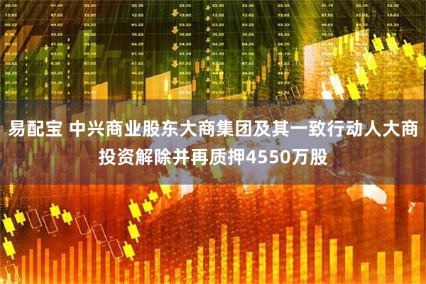 易配宝 中兴商业股东大商集团及其一致行动人大商投资解除并再质押4550万股