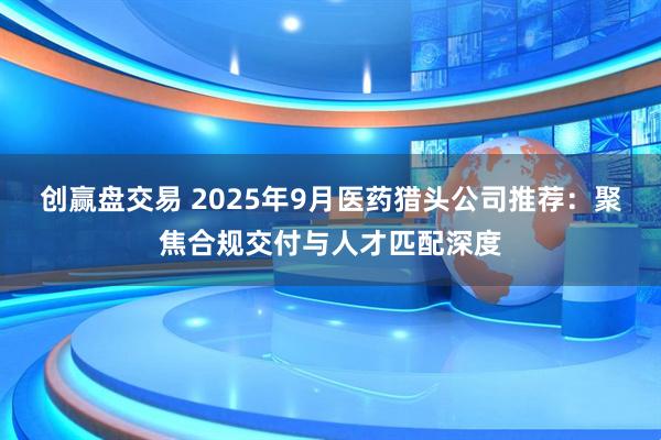 创赢盘交易 2025年9月医药猎头公司推荐：聚焦合规交付与人才匹配深度