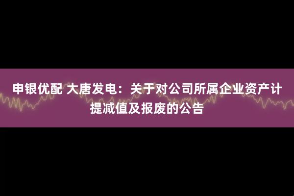 申银优配 大唐发电：关于对公司所属企业资产计提减值及报废的公告