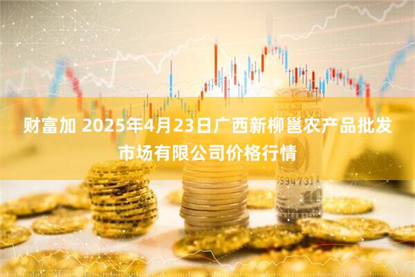 财富加 2025年4月23日广西新柳邕农产品批发市场有限公司价格行情