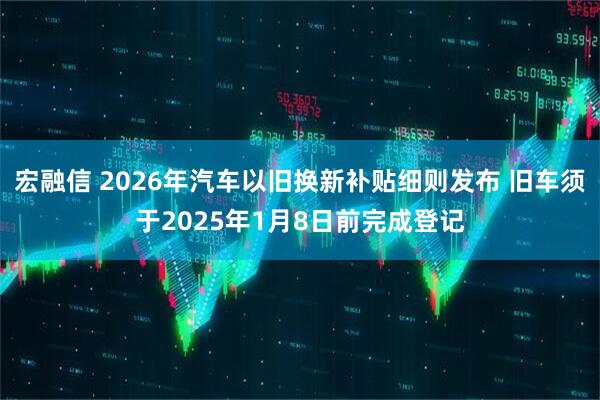 宏融信 2026年汽车以旧换新补贴细则发布 旧车须于2025年1月8日前完成登记