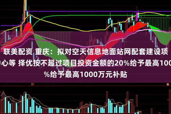 联美配资 重庆：拟对空天信息地面站网配套建设项目及运控中心等 择优按不超过项目投资金额的20%给予最高1000万元补贴