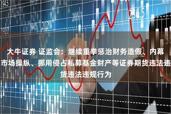 大牛证券 证监会：继续重拳惩治财务造假、内幕交易、市场操纵、挪用侵占私募基金财产等证券期货违法违规行为