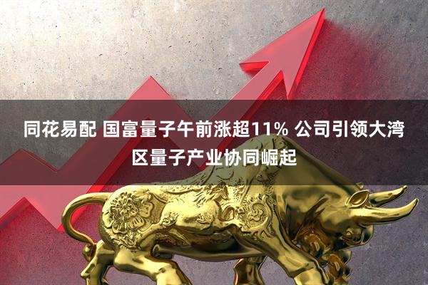 同花易配 国富量子午前涨超11% 公司引领大湾区量子产业协同崛起