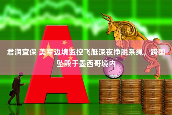 君润宜保 美军边境监控飞艇深夜挣脱系绳,跨国坠毁于墨西哥境内