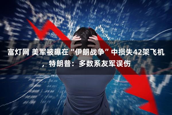 富灯网 美军被曝在“伊朗战争”中损失42架飞机，特朗普：多数系友军误伤