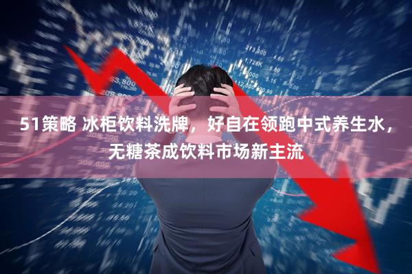 51策略 冰柜饮料洗牌，好自在领跑中式养生水，无糖茶成饮料市场新主流