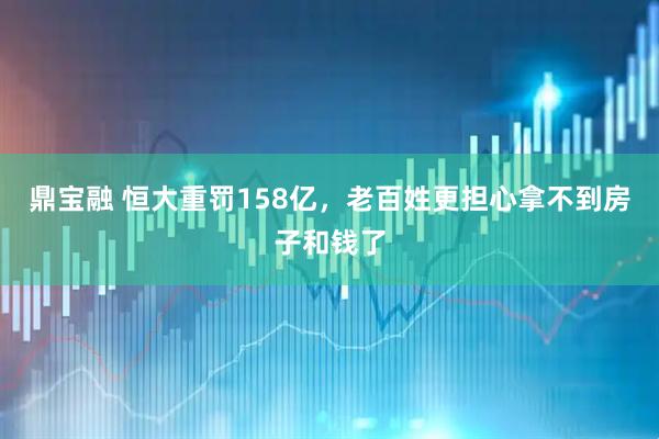 鼎宝融 恒大重罚158亿，老百姓更担心拿不到房子和钱了