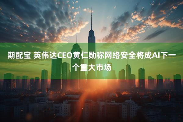 期配宝 英伟达CEO黄仁勋称网络安全将成AI下一个重大市场